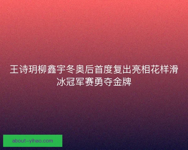 王诗玥柳鑫宇冬奥后首度复出亮相花样滑冰冠军赛勇夺金牌