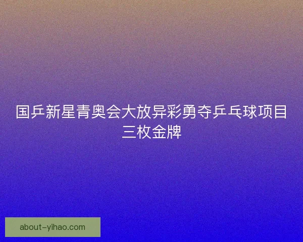 国乒新星青奥会大放异彩勇夺乒乓球项目三枚金牌 国乒新星青奥会大放异彩勇夺乒乓球项目三枚金牌