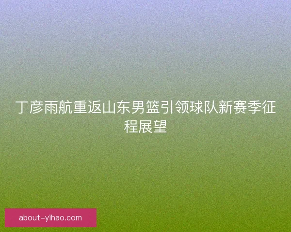 丁彦雨航重返山东男篮引领球队新赛季征程展望 丁彦雨航重返山东男篮引领球队新赛季征程展望