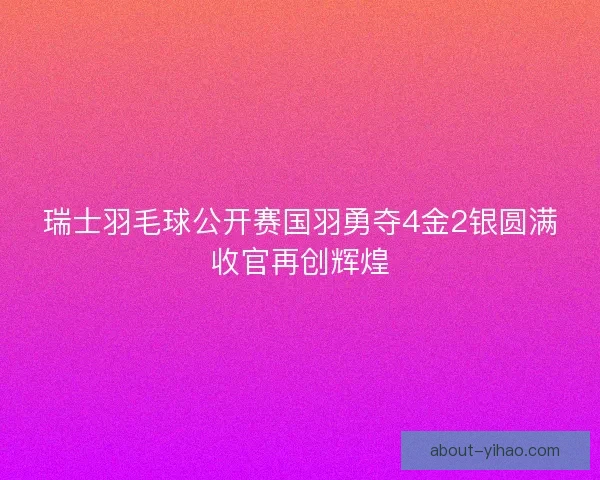 瑞士羽毛球公开赛国羽勇夺4金2银圆满收官再创辉煌 瑞士羽毛球公开赛国羽勇夺4金2银圆满收官再创辉煌
