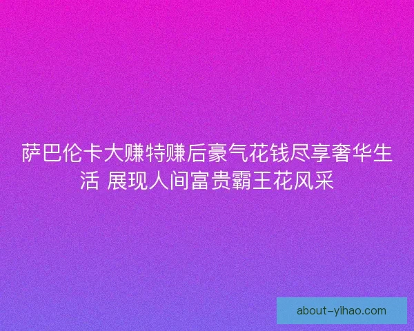 萨巴伦卡大赚特赚后豪气花钱尽享奢华生活 展现人间富贵霸王花风采