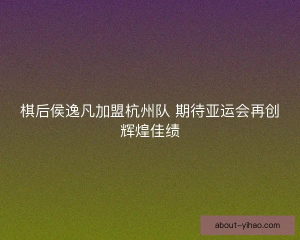 棋后侯逸凡加盟杭州队 期待亚运会再创辉煌佳绩