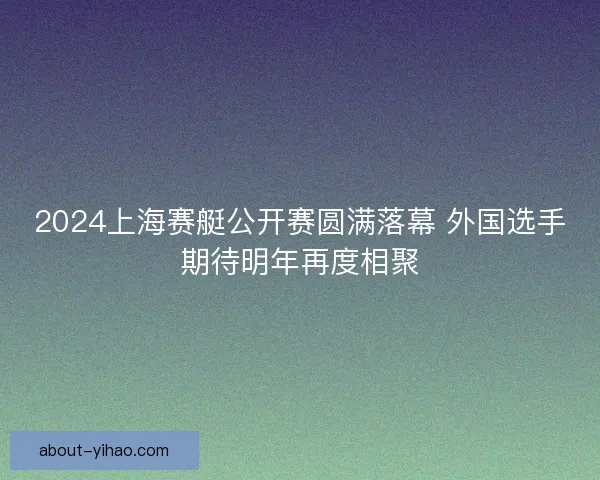 2024上海赛艇公开赛圆满落幕 外国选手期待明年再度相聚 2024上海赛艇公开赛圆满落幕 外国选手期待明年再度相聚