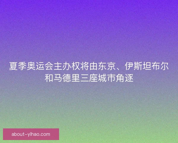 夏季奥运会主办权将由东京、伊斯坦布尔和马德里三座城市角逐