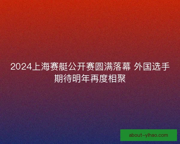 2024上海赛艇公开赛圆满落幕 外国选手期待明年再度相聚