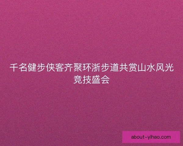 千名健步侠客齐聚环浙步道共赏山水风光竞技盛会 千名健步侠客齐聚环浙步道共赏山水风光竞技盛会