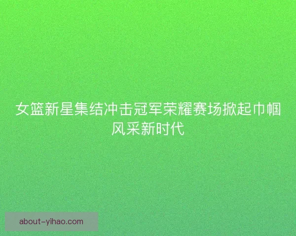 女篮新星集结冲击冠军荣耀赛场掀起巾帼风采新时代